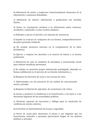 b) Abstenerse de omitir y tergiversar intencionalmente elementos de la
información u opiniones difundidas.
c) Abstenerse de obtener información o grabaciones con métodos
ilícitos.
d) Evitar un tratamiento morboso a la información sobre crímenes,
accidentes, catástrofes u otros eventos similares.
e) Defender y ejercer el derecho a la cláusula de conciencia.
f) Impedir la censura en cualquiera de sus formas, independientemente
de quien pretenda realizarla.
g) No aceptar presiones externas en el cumplimiento de la labor
periodística.
h) Ejercer y respetar los derechos a la reserva de fuente y el secreto
profesional.
i) Abstenerse de usar la condición de periodista o comunicador social
para obtener beneficios personales.
j) No utilizar en provecho propio información privilegiada, obtenida en
forma confidencial en el ejercicio de su función informativa; y,
k) Respetar los derechos de autor y las normas de citas.
4. Relacionados con las prácticas de los medios de comunicación
social y privada:
a) Respetar la libertad de expresión, de comentario y de crítica.
b) Acatar y promover la obediencia a la Constitución, a las leyes y a las
decisiones legítimas de las autoridades públicas.
c) Promover espacios de encuentro y diálogo para la resolución de
conflictos de interés colectivo.
d) Contribuir al mantenimiento de la paz y seguridad.
e) Servir de canal para denunciar el abuso o uso ilegítimo que los
funcionarios estatales o personas particulares hagan de los poderes
públicos y privados.
 