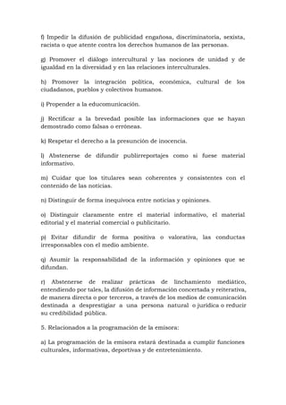 f) Impedir la difusión de publicidad engañosa, discriminatoria, sexista,
racista o que atente contra los derechos humanos de las personas.
g) Promover el diálogo intercultural y las nociones de unidad y de
igualdad en la diversidad y en las relaciones interculturales.
h) Promover la integración política, económica, cultural de los
ciudadanos, pueblos y colectivos humanos.
i) Propender a la educomunicación.
j) Rectificar a la brevedad posible las informaciones que se hayan
demostrado como falsas o erróneas.
k) Respetar el derecho a la presunción de inocencia.
l) Abstenerse de difundir publirreportajes como si fuese material
informativo.
m) Cuidar que los titulares sean coherentes y consistentes con el
contenido de las noticias.
n) Distinguir de forma inequívoca entre noticias y opiniones.
o) Distinguir claramente entre el material informativo, el material
editorial y el material comercial o publicitario.
p) Evitar difundir de forma positiva o valorativa, las conductas
irresponsables con el medio ambiente.
q) Asumir la responsabilidad de la información y opiniones que se
difundan.
r) Abstenerse de realizar prácticas de linchamiento mediático,
entendiendo por tales, la difusión de información concertada y reiterativa,
de manera directa o por terceros, a través de los medios de comunicación
destinada a desprestigiar a una persona natural o jurídica o reducir
su credibilidad pública.
5. Relacionados a la programación de la emisora:
a) La programación de la emisora estará destinada a cumplir funciones
culturales, informativas, deportivas y de entretenimiento.
 