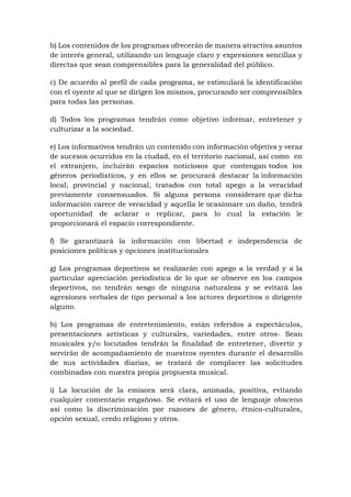 b) Los contenidos de los programas ofrecerán de manera atractiva asuntos
de interés general, utilizando un lenguaje claro y expresiones sencillas y
directas que sean comprensibles para la generalidad del público.
c) De acuerdo al perfil de cada programa, se estimulará la identificación
con el oyente al que se dirigen los mismos, procurando ser comprensibles
para todas las personas.
d) Todos los programas tendrán como objetivo informar, entretener y
culturizar a la sociedad.
e) Los informativos tendrán un contenido con información objetiva y veraz
de sucesos ocurridos en la ciudad, en el territorio nacional, así como en
el extranjero, incluirán espacios noticiosos que contengan todos los
géneros periodísticos, y en ellos se procurará destacar la información
local, provincial y nacional, tratados con total apego a la veracidad
previamente consensuados. Si alguna persona considerare que dicha
información carece de veracidad y aquella le ocasionare un daño, tendrá
oportunidad de aclarar o replicar, para lo cual la estación le
proporcionará el espacio correspondiente.
f) Se garantizará la información con libertad e independencia de
posiciones políticas y opciones institucionales
g) Los programas deportivos se realizarán con apego a la verdad y a la
particular apreciación periodística de lo que se observe en los campos
deportivos, no tendrán sesgo de ninguna naturaleza y se evitará las
agresiones verbales de tipo personal a los actores deportivos o dirigente
alguno.
h) Los programas de entretenimiento, están referidos a espectáculos,
presentaciones artísticas y culturales, variedades, entre otros- Sean
musicales y/o locutados tendrán la finalidad de entretener, divertir y
servirán de acompañamiento de nuestros oyentes durante el desarrollo
de sus actividades diarias, se tratará de complacer las solicitudes
combinadas con nuestra propia propuesta musical.
i) La locución de la emisora será clara, animada, positiva, evitando
cualquier comentario engañoso. Se evitará el uso de lenguaje obsceno
así como la discriminación por razones de género, étnico-culturales,
opción sexual, credo religioso y otros.
 