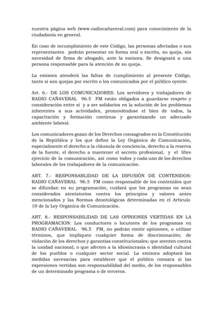 nuestra página web (www.radiocañaveral.com) para conocimiento de la
ciudadanía en general.
En caso de incumplimiento de este Código, las personas afectadas o sus
representantes podrán presentar en forma oral o escrita, su queja, sin
necesidad de firma de abogado, ante la emisora. Se designará a una
persona responsable para la atención de su queja.
La emisora atenderá las faltas de cumplimiento al presente Código,
tanto si son quejas por escrito o los comunicados por el público oyente.
Art. 6.- DE LOS COMUNICADORES: Los servidores y trabajadores de
RADIO CAÑAVERAL 96.5 FM están obligados a guardarse respeto y
consideración entre sí y a ser solidarios en la solución de los problemas
inherentes a sus actividades, promoviéndose el bien de todos, la
capacitación y formación continua y garantizando un adecuado
ambiente laboral.
Los comunicadores gozan de los Derechos consagrados en la Constitución
de la República y los que define la Ley Orgánica de Comunicación,
especialmente el derecho a la cláusula de conciencia, derecho a la reserva
de la fuente, el derecho a mantener el secreto profesional, y el libre
ejercicio de la comunicación, así como todos y cada uno de los derechos
laborales de los trabajadores de la comunicación.
ART. 7.- RESPONSABLIDAD DE LA DIFUSIÓN DE CONTENIDOS:
RADIO CAÑAVERAL 96.5 FM como responsable de los contenidos que
se difundan en su programación, cuidará que los programas no sean
considerados atentatorios contra los principios y valores antes
mencionados y las Normas deontológicas determinadas en el Artículo
10 de la Ley Orgánica de Comunicación.
ART. 8.- RESPONSABILIDAD DE LAS OPINIONES VERTIDAS EN LA
PROGRAMACION: Los conductores o locutores de los programas en
RADIO CAÑAVERAL 96.5 FM, no podrán emitir opiniones, o utilizar
términos, que impliquen cualquier forma de discriminación; de
violación de los derechos y garantías constitucionales; que atenten contra
la unidad nacional; o que afecten a la idiosincrasia o identidad cultural
de los pueblos o cualquier sector social. La emisora adoptará las
medidas necesarias para establecer que el público conozca si las
expresiones vertidas son responsabilidad del medio, de los responsables
de un determinado programa o de terceros.
 