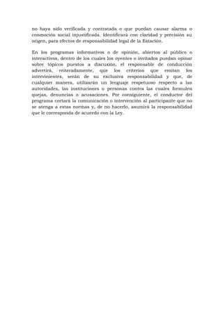 no haya sido verificada y contratada o que puedan causar alarma o
conmoción social injustificada. Identificará con claridad y precisión su
origen, para efectos de responsabilidad legal de la Estación.
En los programas informativos o de opinión, abiertos al público o
interactivos, dentro de los cuales los oyentes o invitados puedan opinar
sobre tópicos puestos a discusión, el responsable de conducción
advertirá, reiteradamente, que los criterios que emitan los
intervinientes, serán de su exclusiva responsabilidad y que, de
cualquier manera, utilizarán un lenguaje respetuoso respecto a las
autoridades, las instituciones o personas contra las cuales formulen
quejas, denuncias o acusaciones. Por consiguiente, el conductor del
programa cortará la comunicación o intervención al participante que no
se atenga a estas normas y, de no hacerlo, asumirá la responsabilidad
que le corresponda de acuerdo con la Ley.
 