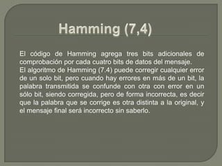 Hamming (7,4)El código de Hamming agrega tres bits adicionales de comprobación por cada cuatro bits de datos del mensaje.El algoritmo de Hamming (7.4) puede corregir cualquier error de un solo bit, pero cuando hay errores en más de un bit, la palabra transmitida se confunde con otra con error en un sólo bit, siendo corregida, pero de forma incorrecta, es decir que la palabra que se corrige es otra distinta a la original, y el mensaje final será incorrecto sin saberlo.