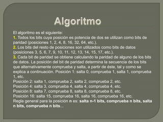 AlgoritmoEl algoritmo es el siguiente:1. Todos los bits cuya posición es potencia de dos se utilizan como bits de paridad (posiciones 1, 2, 4, 8, 16, 32, 64, etc.). 2. Los bits del resto de posiciones son utilizados como bits de datos (posiciones 3, 5, 6, 7, 9, 10, 11, 12, 13, 14, 15, 17, etc.). 3. Cada bit de paridad se obtiene calculando la paridad de alguno de los bits de datos. La posición del bit de paridad determina la secuencia de los bits que alternativamente comprueba y salta, a partir de éste, tal y como se explica a continuación. Posición 1: salta 0, comprueba 1, salta 1, comprueba 1, etc.Posición 2: salta 1, comprueba 2, salta 2, comprueba 2, etc.Posición 4: salta 3, comprueba 4, salta 4, comprueba 4, etc.Posición 8: salta 7, comprueba 8, salta 8, comprueba 8, etc.Posición 16: salta 15, comprueba 16, salta 16, comprueba 16, etc.Regla general para la posición n es: salta n-1 bits, comprueba n bits, salta n bits, comprueba n bits...