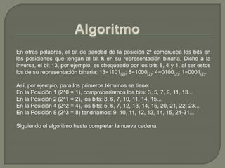 AlgoritmoEn otras palabras, el bit de paridad de la posición 2k comprueba los bits en las posiciones que tengan al bit k en su representación binaria. Dicho a la inversa, el bit 13, por ejemplo, es chequeado por los bits 8, 4 y 1, al ser estos los de su representación binaria: 13=1101(2); 8=1000(2); 4=0100(2); 1=0001(2).Así, por ejemplo, para los primeros términos se tiene:En la Posición 1 (2^0 = 1), comprobaríamos los bits: 3, 5, 7, 9, 11, 13...En la Posición 2 (2^1 = 2), los bits: 3, 6, 7, 10, 11, 14, 15...En la Posición 4 (2^2 = 4), los bits: 5, 6, 7, 12, 13, 14, 15, 20, 21, 22, 23...En la Posición 8 (2^3 = 8) tendríamos: 9, 10, 11, 12, 13, 14, 15, 24-31...Siguiendo el algoritmo hasta completar la nueva cadena.