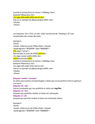 Bienvenidos al curso de HTML<br>
<hr align=center width=50%><br>
Cuando la temperatura es menor a 15&deg;c hace
bastante fr&iacute;o.<br>
<hr align=left width=25% size=5><br>
Este es un ejemplo de p&aacute;gina WEB :)<br>
</body>
</html>



Las etiquetas <h1> </h1> al <h6> </h6> (acrónimos de “heading 1..6”) son
encabezados del cuerpo del texto

Ejemplo 5
<html>
<head> <title>Curso de HTML</title> </head>
<body bgcolor="#C0D9D9" text="#000000">
<h1 align="center">
Bienvenidos al curso de HTML</h1><br>
<hr align=center width=50%><br>
<h2>Bienvenidos</h2>
Cuando la temperatura es menor a 15&deg;c hace
bastante fr&iacute;o.<br>
<hr align=left width=25% size=5><br>
Este es un ejemplo de p&aacute;gina WEB :)<br>
</body>
</html>

Etiqueta <center> </center>
Se utiliza para centrar el texto/imagen o datos que se encuentren entre la
apertura y el cierre.
Etiqueta <b> </b>
Esta es la etiqueta que nos posibilita un texto con negrillas.
Etiqueta <u> </u>
Etiqueta que posibilita resaltar un texto con subrayado.
Etiqueta <i> </i>
Etiqueta que permite resaltar el texto con inclinación itálica.

Ejemplo 6
<html>
<head> <title>Curso de HTML</title> </head>
<body bgcolor="#C0D9D9" text="#000000">
 