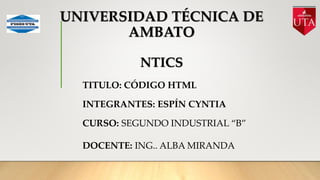 UNIVERSIDAD TÉCNICA DE
AMBATO
NTICS
TITULO: CÓDIGO HTML
INTEGRANTES: ESPÍN CYNTIA
CURSO: SEGUNDO INDUSTRIAL “B”
DOCENTE: ING.. ALBA MIRANDA
 