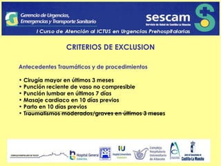 CRITERIOS DE EXCLUSION Antecedentes Traumáticos y de procedimientos Cirugía mayor en últimos 3 meses Punción reciente de vaso no compresible Punción lumbar en últimos 7 días Masaje cardiaco en 10 días previos Parto en 10 días previos Traumatismos moderados/graves en últimos 3 meses 