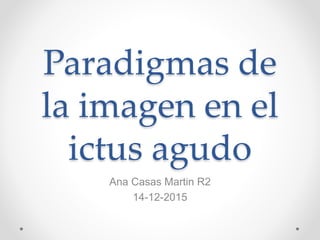 Paradigmas de
la imagen en el
ictus agudo
Ana Casas Martin R2
14-12-2015
 