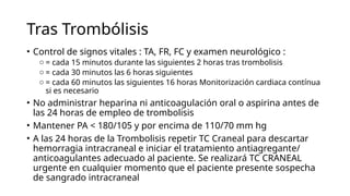 Tras Trombólisis
• Control de signos vitales : TA, FR, FC y examen neurológico :
o = cada 15 minutos durante las siguientes 2 horas tras trombolisis
o = cada 30 minutos las 6 horas siguientes
o = cada 60 minutos las siguientes 16 horas Monitorización cardiaca contínua
si es necesario
• No administrar heparina ni anticoagulación oral o aspirina antes de
las 24 horas de empleo de trombolisis
• Mantener PA < 180/105 y por encima de 110/70 mm hg
• A las 24 horas de la Trombolisis repetir TC Craneal para descartar
hemorragia intracraneal e iniciar el tratamiento antiagregante/
anticoagulantes adecuado al paciente. Se realizará TC CRANEAL
urgente en cualquier momento que el paciente presente sospecha
de sangrado intracraneal
 