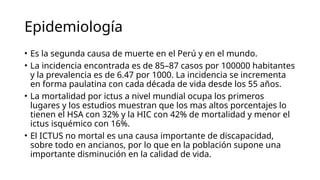 Epidemiología
• Es la segunda causa de muerte en el Perú y en el mundo.
• La incidencia encontrada es de 85–87 casos por 100000 habitantes
y la prevalencia es de 6.47 por 1000. La incidencia se incrementa
en forma paulatina con cada década de vida desde los 55 años.
• La mortalidad por ictus a nivel mundial ocupa los primeros
lugares y los estudios muestran que los mas altos porcentajes lo
tienen el HSA con 32% y la HIC con 42% de mortalidad y menor el
ictus isquémico con 16%.
• El ICTUS no mortal es una causa importante de discapacidad,
sobre todo en ancianos, por lo que en la población supone una
importante disminución en la calidad de vida.
 