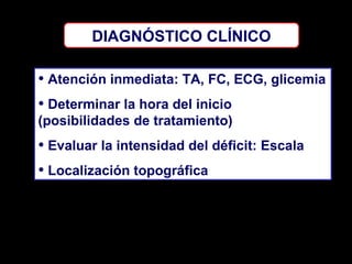 DIAGNÓSTICO CLÍNICO

• Atención inmediata: TA, FC, ECG, glicemia
• Determinar la hora del inicio
(posibilidades de tratamiento)

• Evaluar la intensidad del déficit: Escala
• Localización topográfica

 
