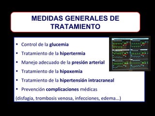 MEDIDAS GENERALES DE
TRATAMIENTO
• Control de la glucemia
• Tratamiento de la hipertermia
• Manejo adecuado de la presión arterial
• Tratamiento de la hipoxemia
• Tratamiento de la hipertensión intracraneal
• Prevención complicaciones médicas
(disfagia, trombosis venosa, infecciones, edema...)

 