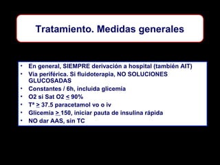 Tratamiento. Medidas generales

• En general, SIEMPRE derivación a hospital (también AIT)
• Via periférica. Si fluidoterapia, NO SOLUCIONES
GLUCOSADAS
• Constantes / 6h, incluida glicemia
• O2 si Sat O2 < 90%
• Tª > 37.5 paracetamol vo o iv
• Glicemia > 150, iniciar pauta de insulina rápida
• NO dar AAS, sin TC

 