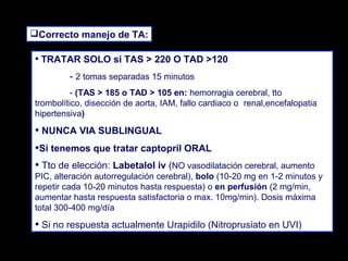 Correcto manejo de TA:

• TRATAR SOLO si TAS > 220 O TAD >120
- 2 tomas separadas 15 minutos
- (TAS > 185 o TAD > 105 en: hemorragia cerebral, tto
trombolítico, disección de aorta, IAM, fallo cardiaco o renal,encefalopatia
hipertensiva)

• NUNCA VIA SUBLINGUAL
•Si tenemos que tratar captopril ORAL
• Tto de elección: Labetalol iv (NO vasodilatación cerebral, aumento

PIC, alteración autorregulación cerebral), bolo (10-20 mg en 1-2 minutos y
repetir cada 10-20 minutos hasta respuesta) o en perfusión (2 mg/min,
aumentar hasta respuesta satisfactoria o max. 10mg/min). Dosis máxima
total 300-400 mg/día

• Si no respuesta actualmente Urapidilo (Nitroprusiato en UVI)

 