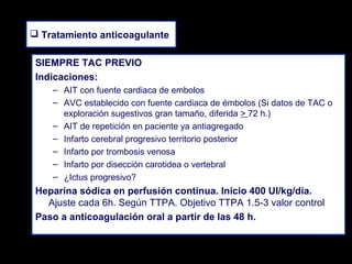  Tratamiento anticoagulante
SIEMPRE TAC PREVIO
Indicaciones:
– AIT con fuente cardiaca de embolos
– AVC establecido con fuente cardiaca de émbolos (Si datos de TAC o
exploración sugestivos gran tamaño, diferida > 72 h.)
– AIT de repetición en paciente ya antiagregado
– Infarto cerebral progresivo territorio posterior
– Infarto por trombosis venosa
– Infarto por disección carotidea o vertebral
– ¿Ictus progresivo?

Heparina sódica en perfusión continua. Inicio 400 UI/kg/día.
Ajuste cada 6h. Según TTPA. Objetivo TTPA 1.5-3 valor control
Paso a anticoagulación oral a partir de las 48 h.

 