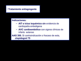 • Tratamiento antiagregante

Indicaciones:
– AIT o ictus isquémico sin evidencia de
cardiopatía emboligena
– AVC cardioembólico con signos clínicos de
infarto extenso
AAS 300. Si contraindicación o fracaso de esta,
clopidogrel 75

 