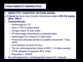 TRATAMIENTO FIBRINOLÍTICO

• ÚNICO TTO “CURATIVO” EN FASE AGUDA
< 3 horas de inicio ictus (Cuanto más precoz mejor) rtPA 0.9 mg/kg
(Max. 100) iv
• Contraindicado:
– Hemorragia en TC
– Ictus o TCE 3 meses antes
– Cirugia mayor 14 días antes
– Hª hemorragia intracraneal o subaracnoidea
– Hemorragia GI o urinaria 21 días antes
– Punciones arteriales donde no posible compresión 7 días
antes
– Convulsiones al inicio de ictus
– Tto con anticoagulantes orales (o INR > 1.4 otras causas)
– TTPA alargado si heparina 48 h. antes
– Plaquetas < 100000
• No anticoagulación o antiagregación hasta 24 h. después

 