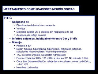 TRATAMIENTO COMPLICACIONES NEUROLÓGICAS

HTIC
– Sospecha si:
•
•
•
•

Disminución del nivel de conciencia
Vómitos
Midriasis pupilar uni o bilateral sin respuesta a la luz
Ausencia de reflejo corneal

– Infartos extensos, habitualmente entre 3er y 5º día
– Manejo:
• Reposo a 30º
• Evitar: hipoxia, hipercapnia, hipertermia, estimulos externos,
soluciones hipoosmolares, hipo o hipertensión
• TAC cerebral urgente (Descartar hidrocefalia)
• Farmaco: Manitol 20%, 125 ml/6h a pasr en 30’. No más de 5 días
• Otros ttos (hiperventilación, relajantes musculares, coma barbitúrico,
…) en UCI
• No útiles corticoides

 