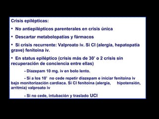 Crisis epilépticas:

•
•
•

No antiepilépticos parenterales en crisis única
Descartar metabolopatías y fármacos

Si crisis recurrente: Valproato iv. Si CI (alergia, hepatopatía
grave) fenitoina iv.

•

En status epiléptico (crisis más de 30’ o 2 crisis sin
recuperación de conciencia entre ellas)
- Diazepam 10 mg. iv en bolo lento.
- Si a los 10’ no cede repetir diazepam e iniciar fenitoina iv
bajo monitorización cardiaca. Si CI fenitoina (alergia,
hipotensión,
arritmia) valproato iv
- Si no cede, intubación y traslado UCI

 