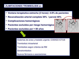 LIMITACIONES TROMBOLISIS ev

•
•
•
•
•

Ventana terapéutica estrecha (3 horas): 4-8% de pacientes
Recanalización arterial completa 30% / parcial 40%
Complicaciones hemorrágicas
Pacientes excluidos por riesgo hemorrágico
Pacientes excluidos por > 80 años

Sistemas de aviso y traslado urgente: CODIGO ICTUS
Trombolisis intraarterial
Trombolisis según criterios de RM
Sonotrombolisis
Nuevos fármacos o asociaciones

 