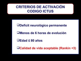 CRITERIOS DE ACTIVACIÓN
CODIGO ICTUS

Deficit neurológico permanente
Menos de 6 horas de evolución
Edad ≤ 80 años
Calidad de vida aceptable (Rankin <3)

 