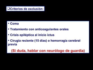 Criterios de exclusión:

• Coma
• Tratamiento con anticoagulantes orales
• Crisis epiléptica al inicio ictus
• Cirugia reciente (15 días) o hemorragia cerebral
previa

(Si duda, hablar con neurólogo de guardia)

 