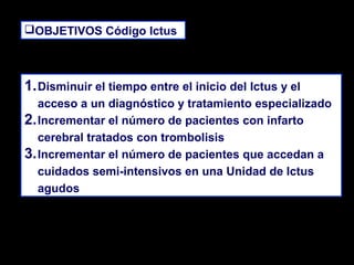 OBJETIVOS Código Ictus
OBJETIVOS Código Ictus

1. Disminuir el tiempo entre el inicio del Ictus y el
acceso a un diagnóstico y tratamiento especializado
2. Incrementar el número de pacientes con infarto
cerebral tratados con trombolisis
3. Incrementar el número de pacientes que accedan a
cuidados semi-intensivos en una Unidad de Ictus
agudos

 