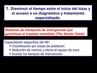 1. Disminuir el tiempo entre el inicio del Ictus y
el acceso a un diagnóstico y tratamiento
especializado
Sistemas de transporte de emergencias que
garanticen el traslado inmediato (The Stroke Chain)
Capacitación específica del 061
• Coordinación por áreas de población
• Selección de centros y alerta al equipo de ictus
• Acortar los tiempos de intervención

 