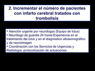 2. Incrementar el número de pacientes
con infarto cerebral tratados con
trombolisis
• Atención urgente por neurólogos (Equipo de Ictus)
• Neurólogo de guardia 24 horas:Experiencia en el
tratamiento del ictus y en el diagnóstico ultrasonográfico
y de neuroimagen
• Coordinación con los Servicios de Urgencias y
Radiología: protocolización de actuaciones

 