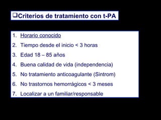 Criterios de tratamiento con t-PA
1. Horario conocido
2. Tiempo desde el inicio < 3 horas
3. Edad 18 – 85 años
4. Buena calidad de vida (independencia)
5. No tratamiento anticoagulante (Sintrom)
6. No trastornos hemorrágicos < 3 meses
7. Localizar a un familiar/responsable

 
