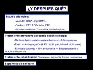 ¿Y DESPUES QUÉ?
Estudio etiológico:
-Vascular: DTSA, angioRMN,…
-Cardiaco: ETT, ECG-Holter, ETE
-Estudios analíticos: Trombofilia, antifosfolipidos,…

Tratamiento preventivo adecuado según etiologia:
-Cardioembólico, estados protromboticos => Anticoagulación
-Resto => Antiagregación (AAS, clopidogrel, triflusal, dipiridamol)
-Estenosis carotidea > 70% sintomatica => Endarterectomia o
terapia endovascular

Tratamiento rehabilitador: Fisioterapia, logopedia, terapia ocupacional
Soporte socio-sanitario

 