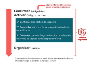 Confirmar Código Ictus
Activar Código Ictus tras:
médico
regulador
1º. Confirmar diagnóstico de sospecha
2º. Comprobar criterios de inclusión de tratamiento
recanalizador
3º. Contactar con neurólogo de hospital de referencia
o servicio de urgencias de hospital comarcal
El transporte será preferentemente medicalizado, pero primando siempre
el tiempo (“tiempo es cerebro”) como factor esencial.
¡Con la información aportada
desde el punto de atención!
Organizar traslado
 