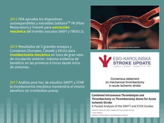 2015 Resultados de 5 grandes ensayos y
Consensos (Europeo, Canadá y EEUU) para
trombectomía mecánica en ictus de gran vaso
de circulación anterior: máxima evidencia de
beneficio en las primeras 6 horas desde inicio
de síntomas.
2017 Análisis post hoc de estudios SWIFT y STAR
la trombectomía mecánica mantendría el mismo
beneficio sin trombolisis previa.
2012 FDA aprueba los dispositivos
autoexpandibles y extraibles SolitaireTM
FR (Flow
Restoration) y Trevo® para extracción
mecánica del trombo (estudios SWIFT y TREVO 2).
Dispositivo stent recuperable Solitaire
 