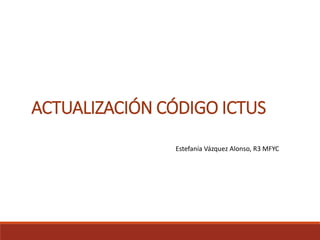 ACTUALIZACIÓN CÓDIGO ICTUS
Estefanía Vázquez Alonso, R3 MFYC
 