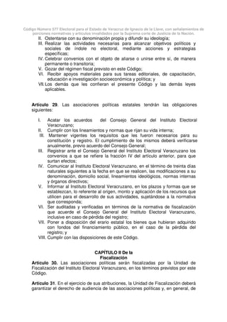 Código Número 577 Electoral para el Estado de Veracruz de Ignacio de la Llave, con señalamientos de
porciones normativas y artículos invalidados por la Suprema corte de Justicia de la Nación.
II. Ostentarse con su denominación propia y difundir su ideología;
III. Realizar las actividades necesarias para alcanzar objetivos políticos y
sociales de índole no electoral, mediante acciones y estrategias
específicas;
IV. Celebrar convenios con el objeto de aliarse o unirse entre sí, de manera
permanente o transitoria;
V. Gozar del régimen fiscal previsto en este Código;
VI. Recibir apoyos materiales para sus tareas editoriales, de capacitación,
educación e investigación socioeconómica y política; y
VII.Los demás que les confieran el presente Código y las demás leyes
aplicables.
Artículo 29. Las asociaciones políticas estatales tendrán las obligaciones
siguientes:
I. Acatar los acuerdos del Consejo General del Instituto Electoral
Veracruzano;
II. Cumplir con los lineamientos y normas que rijan su vida interna;
III. Mantener vigentes los requisitos que les fueron necesarios para su
constitución y registro. El cumplimiento de los mismos deberá verificarse
anualmente, previo acuerdo del Consejo General;
III. Registrar ante el Consejo General del Instituto Electoral Veracruzano los
convenios a que se refiere la fracción IV del artículo anterior, para que
surtan efectos;
IV. Comunicar al Instituto Electoral Veracruzano, en el término de treinta días
naturales siguientes a la fecha en que se realicen, las modificaciones a su
denominación, domicilio social, lineamientos ideológicos, normas internas
y órganos directivos;
V. Informar al Instituto Electoral Veracruzano, en los plazos y formas que se
establezcan, lo referente al origen, monto y aplicación de los recursos que
utilicen para el desarrollo de sus actividades, sujetándose a la normativa
que corresponda;
VI. Ser auditadas y verificadas en términos de la normativa de fiscalización
que acuerde el Consejo General del Instituto Electoral Veracruzano,
inclusive en caso de pérdida del registro;
VII. Poner a disposición del erario estatal los bienes que hubieran adquirido
con fondos del financiamiento público, en el caso de la pérdida del
registro; y
VIII. Cumplir con las disposiciones de este Código.
CAPÍTULO II De la
Fiscalización
Artículo 30. Las asociaciones políticas serán fiscalizadas por la Unidad de
Fiscalización del Instituto Electoral Veracruzano, en los términos previstos por este
Código.
Artículo 31. En el ejercicio de sus atribuciones, la Unidad de Fiscalización deberá
garantizar el derecho de audiencia de las asociaciones políticas y, en general, de
 