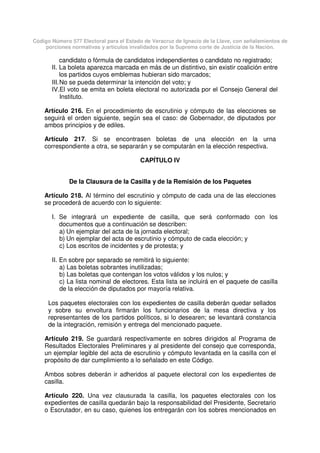 Código Número 577 Electoral para el Estado de Veracruz de Ignacio de la Llave, con señalamientos de
porciones normativas y artículos invalidados por la Suprema corte de Justicia de la Nación.
candidato o fórmula de candidatos independientes o candidato no registrado;
II. La boleta aparezca marcada en más de un distintivo, sin existir coalición entre
los partidos cuyos emblemas hubieran sido marcados;
III.No se pueda determinar la intención del voto; y
IV.El voto se emita en boleta electoral no autorizada por el Consejo General del
Instituto.
Artículo 216. En el procedimiento de escrutinio y cómputo de las elecciones se
seguirá el orden siguiente, según sea el caso: de Gobernador, de diputados por
ambos principios y de ediles.
Artículo 217. Si se encontrasen boletas de una elección en la urna
correspondiente a otra, se separarán y se computarán en la elección respectiva.
CAPÍTULO IV
De la Clausura de la Casilla y de la Remisión de los Paquetes
Artículo 218. Al término del escrutinio y cómputo de cada una de las elecciones
se procederá de acuerdo con lo siguiente:
I. Se integrará un expediente de casilla, que será conformado con los
documentos que a continuación se describen:
a) Un ejemplar del acta de la jornada electoral;
b) Un ejemplar del acta de escrutinio y cómputo de cada elección; y
c) Los escritos de incidentes y de protesta; y
II. En sobre por separado se remitirá lo siguiente:
a) Las boletas sobrantes inutilizadas;
b) Las boletas que contengan los votos válidos y los nulos; y
c) La lista nominal de electores. Esta lista se incluirá en el paquete de casilla
de la elección de diputados por mayoría relativa.
Los paquetes electorales con los expedientes de casilla deberán quedar sellados
y sobre su envoltura firmarán los funcionarios de la mesa directiva y los
representantes de los partidos políticos, si lo desearen; se levantará constancia
de la integración, remisión y entrega del mencionado paquete.
Artículo 219. Se guardará respectivamente en sobres dirigidos al Programa de
Resultados Electorales Preliminares y al presidente del consejo que corresponda,
un ejemplar legible del acta de escrutinio y cómputo levantada en la casilla con el
propósito de dar cumplimiento a lo señalado en este Código.
Ambos sobres deberán ir adheridos al paquete electoral con los expedientes de
casilla.
Artículo 220. Una vez clausurada la casilla, los paquetes electorales con los
expedientes de casilla quedarán bajo la responsabilidad del Presidente, Secretario
o Escrutador, en su caso, quienes los entregarán con los sobres mencionados en
 
