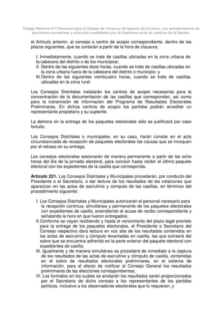 Código Número 577 Electoral para el Estado de Veracruz de Ignacio de la Llave, con señalamientos de
porciones normativas y artículos invalidados por la Suprema corte de Justicia de la Nación.
el Artículo anterior, al consejo o centro de acopio correspondiente, dentro de los
plazos siguientes, que se contarán a partir de la hora de clausura:
I. Inmediatamente, cuando se trate de casillas ubicadas en la zona urbana de
la cabecera del distrito o de los municipios;
II. Dentro de las siguientes doce horas, cuando se trate de casillas ubicadas en
la zona urbana fuera de la cabecera del distrito o municipio; y
III.Dentro de las siguientes veinticuatro horas, cuando se trate de casillas
ubicadas en la zona rural.
Los Consejos Distritales instalarán los centros de acopio necesarios para la
concentración de la documentación de las casillas que correspondan, así como
para la transmisión de información del Programa de Resultados Electorales
Preliminares. En dichos centros de acopio los partidos podrán acreditar un
representante propietario y su suplente.
La demora en la entrega de los paquetes electorales sólo se justificará por caso
fortuito.
Los Consejos Distritales o municipales, en su caso, harán constar en el acta
circunstanciada de recepción de paquetes electorales las causas que se invoquen
por el retraso en su entrega.
Los consejos electorales sesionarán de manera permanente a partir de las ocho
horas del día de la jornada electoral, para concluir hasta recibir el último paquete
electoral con los expedientes de la casilla que corresponda.
Artículo 221. Los Consejos Distritales y Municipales procederán, por conducto del
Presidente o el Secretario, a dar lectura de los resultados de las votaciones que
aparezcan en las actas de escrutinio y cómputo de las casillas, en términos del
procedimiento siguiente:
I. Los Consejos Distritales y Municipales autorizarán el personal necesario para
la recepción continua, simultánea y permanente de los paquetes electorales
con expedientes de casilla, extendiendo el acuse de recibo correspondiente y
señalando la hora en que fueron entregados;
II.Conforme se vayan recibiendo y hasta el vencimiento del plazo legal previsto
para la entrega de los paquetes electorales, el Presidente o Secretario del
Consejo respectivo dará lectura en voz alta de los resultados contenidos en
las actas de escrutinio y cómputo levantadas en casilla, las que extraerá del
sobre que se encuentra adherido en la parte exterior del paquete electoral con
expedientes de casilla;
III. Igualmente y de manera simultánea se procederá de inmediato a la captura
de los resultados de las actas de escrutinio y cómputo de casilla, contenidas
en el sobre de resultados electorales preliminares, en el sistema de
información, para el efecto de notificar al Consejo General los resultados
preliminares de las elecciones correspondientes;
IV. Los formatos en los cuales se anotarán los resultados serán proporcionados
por el Secretario de dicho consejo a los representantes de los partidos
políticos, inclusive a los observadores electorales que lo requieran; y
 