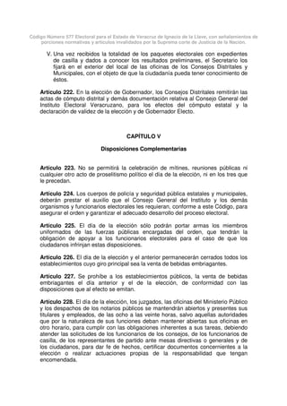 Código Número 577 Electoral para el Estado de Veracruz de Ignacio de la Llave, con señalamientos de
porciones normativas y artículos invalidados por la Suprema corte de Justicia de la Nación.
V. Una vez recibidos la totalidad de los paquetes electorales con expedientes
de casilla y dados a conocer los resultados preliminares, el Secretario los
fijará en el exterior del local de las oficinas de los Consejos Distritales y
Municipales, con el objeto de que la ciudadanía pueda tener conocimiento de
éstos.
Artículo 222. En la elección de Gobernador, los Consejos Distritales remitirán las
actas de cómputo distrital y demás documentación relativa al Consejo General del
Instituto Electoral Veracruzano, para los efectos del cómputo estatal y la
declaración de validez de la elección y de Gobernador Electo.
CAPÍTULO V
Disposiciones Complementarias
Artículo 223. No se permitirá la celebración de mítines, reuniones públicas ni
cualquier otro acto de proselitismo político el día de la elección, ni en los tres que
le precedan.
Artículo 224. Los cuerpos de policía y seguridad pública estatales y municipales,
deberán prestar el auxilio que el Consejo General del Instituto y los demás
organismos y funcionarios electorales les requieran, conforme a este Código, para
asegurar el orden y garantizar el adecuado desarrollo del proceso electoral.
Artículo 225. El día de la elección sólo podrán portar armas los miembros
uniformados de las fuerzas públicas encargadas del orden, que tendrán la
obligación de apoyar a los funcionarios electorales para el caso de que los
ciudadanos infrinjan estas disposiciones.
Artículo 226. El día de la elección y el anterior permanecerán cerrados todos los
establecimientos cuyo giro principal sea la venta de bebidas embriagantes.
Artículo 227. Se prohíbe a los establecimientos públicos, la venta de bebidas
embriagantes el día anterior y el de la elección, de conformidad con las
disposiciones que al efecto se emitan.
Artículo 228. El día de la elección, los juzgados, las oficinas del Ministerio Público
y los despachos de los notarios públicos se mantendrán abiertos y presentes sus
titulares y empleados, de las ocho a las veinte horas, salvo aquellas autoridades
que por la naturaleza de sus funciones deban mantener abiertas sus oficinas en
otro horario, para cumplir con las obligaciones inherentes a sus tareas, debiendo
atender las solicitudes de los funcionarios de los consejos, de los funcionarios de
casilla, de los representantes de partido ante mesas directivas o generales y de
los ciudadanos, para dar fe de hechos, certificar documentos concernientes a la
elección o realizar actuaciones propias de la responsabilidad que tengan
encomendada.
 