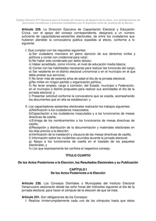 Código Número 577 Electoral para el Estado de Veracruz de Ignacio de la Llave, con señalamientos de
porciones normativas y artículos invalidados por la Suprema corte de Justicia de la Nación.
Artículo 229. La Dirección Ejecutiva de Capacitación Electoral y Educación
Cívica, con el apoyo del consejo correspondiente, designará a un número
suficiente de capacitadores-asistentes electorales, de entre los ciudadanos que
hubieren atendido la convocatoria pública expedida al efecto, conforme a lo
siguiente:
I. Que cumplan con los requisitos siguientes:
a) Ser ciudadano mexicano en pleno ejercicio de sus derechos civiles y
políticos y contar con credencial para votar;
b) No haber sido condenado por delito doloso;
c) Haber acreditado, como mínimo, el nivel de educación media básica;
d) Contar con las habilidades necesarias para realizar las funciones del cargo;
e) Ser residente en el distrito electoral uninominal o en el municipio en el que
deba prestar sus servicios;
f) No tener más de sesenta años de edad el día de la jornada electoral;
g)No militar en ningún partido u organización política;
h) No tener empleo, cargo o comisión, del Estado, municipio o Federación,
en el municipio o distrito propuesto para realizar sus actividades el día de la
jornada electoral; y
i) Presentar solicitud conforme la convocatoria que se expida, acompañando
los documentos que en ella se establezcan; y
II. Los capacitadores-asistentes electorales realizarán los trabajos siguientes:
a)Notificación a los ciudadanos insaculados;
b)Capacitación a los ciudadanos insaculados y a los funcionarios de mesas
directivas de casilla;
c)Entrega de los nombramientos a los funcionarios de mesas directivas de
casilla;
d)Recepción y distribución de la documentación y materiales electorales en
los días previos a la elección;
e)Verificación de la instalación y clausura de las mesas directivas de casilla;
f) Información sobre los incidentes ocurridos durante la jornada electoral;
g) Apoyo a los funcionarios de casilla en el traslado de los paquetes
electorales; y
h) Los que expresamente les confiera el respectivo consejo.
TÍTULO CUARTO
De los Actos Posteriores a la Elección, los Resultados Electorales y su Publicación
CAPÍTULO I
De los Actos Posteriores a la Elección
Artículo 230. Los Consejos Distritales o Municipales del Instituto Electoral
Veracruzano sesionarán desde las ocho horas del miércoles siguiente al día de la
jornada electoral, para hacer el cómputo de la elección de que se trate.
Artículo 231. Son obligaciones de los Consejos:
I. Realizar ininterrumpidamente cada uno de los cómputos hasta que éstos
 