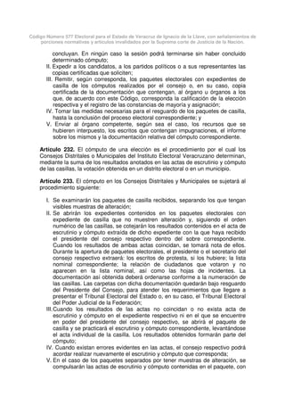 Código Número 577 Electoral para el Estado de Veracruz de Ignacio de la Llave, con señalamientos de
porciones normativas y artículos invalidados por la Suprema corte de Justicia de la Nación.
concluyan. En ningún caso la sesión podrá terminarse sin haber concluido
determinado cómputo;
II. Expedir a los candidatos, a los partidos políticos o a sus representantes las
copias certificadas que soliciten;
III. Remitir, según corresponda, los paquetes electorales con expedientes de
casilla de los cómputos realizados por el consejo o, en su caso, copia
certificada de la documentación que contengan, al órgano u órganos a los
que, de acuerdo con este Código, corresponda la calificación de la elección
respectiva y el registro de las constancias de mayoría y asignación;
IV. Tomar las medidas necesarias para el resguardo de los paquetes de casilla,
hasta la conclusión del proceso electoral correspondiente; y
V. Enviar al órgano competente, según sea el caso, los recursos que se
hubieren interpuesto, los escritos que contengan impugnaciones, el informe
sobre los mismos y la documentación relativa del cómputo correspondiente.
Artículo 232. El cómputo de una elección es el procedimiento por el cual los
Consejos Distritales o Municipales del Instituto Electoral Veracruzano determinan,
mediante la suma de los resultados anotados en las actas de escrutinio y cómputo
de las casillas, la votación obtenida en un distrito electoral o en un municipio.
Artículo 233. El cómputo en los Consejos Distritales y Municipales se sujetará al
procedimiento siguiente:
I. Se examinarán los paquetes de casilla recibidos, separando los que tengan
visibles muestras de alteración;
II. Se abrirán los expedientes contenidos en los paquetes electorales con
expediente de casilla que no muestren alteración y, siguiendo el orden
numérico de las casillas, se cotejarán los resultados contenidos en el acta de
escrutinio y cómputo extraída de dicho expediente con la que haya recibido
el presidente del consejo respectivo dentro del sobre correspondiente.
Cuando los resultados de ambas actas coincidan, se tomará nota de ellos.
Durante la apertura de paquetes electorales, el presidente o el secretario del
consejo respectivo extraerá: los escritos de protesta, si los hubiere; la lista
nominal correspondiente; la relación de ciudadanos que votaron y no
aparecen en la lista nominal, así como las hojas de incidentes. La
documentación así obtenida deberá ordenarse conforme a la numeración de
las casillas. Las carpetas con dicha documentación quedarán bajo resguardo
del Presidente del Consejo, para atender los requerimientos que llegare a
presentar el Tribunal Electoral del Estado o, en su caso, el Tribunal Electoral
del Poder Judicial de la Federación;
III.Cuando los resultados de las actas no coincidan o no exista acta de
escrutinio y cómputo en el expediente respectivo ni en el que se encuentre
en poder del presidente del consejo respectivo, se abrirá el paquete de
casilla y se practicará el escrutinio y cómputo correspondiente, levantándose
el acta individual de la casilla. Los resultados obtenidos formarán parte del
cómputo;
IV. Cuando existan errores evidentes en las actas, el consejo respectivo podrá
acordar realizar nuevamente el escrutinio y cómputo que corresponda;
V. En el caso de los paquetes separados por tener muestras de alteración, se
compulsarán las actas de escrutinio y cómputo contenidas en el paquete, con
 