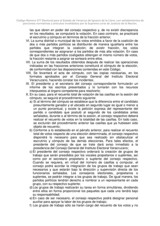 Código Número 577 Electoral para el Estado de Veracruz de Ignacio de la Llave, con señalamientos de
porciones normativas y artículos invalidados por la Suprema corte de Justicia de la Nación.
las que obren en poder del consejo respectivo y, de no existir discrepancia
en los resultados, se computará la votación. En caso contrario, se practicará
el escrutinio y cómputo en términos de la fracción anterior;
VI. La suma distrital o municipal de los votos emitidos a favor de la coalición de
dos o más partidos políticos se distribuirán de manera igualitaria entre los
partidos que integran la coalición; de existir fracción, los votos
correspondientes se asignaran a los partidos de más alta votación. En caso
de que dos o más partidos coaligados obtengan el mismo número de votos,
la fracción restante a asignar se sorteará entre ellos.
VII. La suma de los resultados obtenidos después de realizar las operaciones
indicadas en las fracciones anteriores constituirá el cómputo de la elección,
de conformidad con las disposiciones contenidas en este Código;
VIII. Se levantará el acta de cómputo, con las copias necesarias, en los
formatos aprobados por el Consejo General del Instituto Electoral
Veracruzano, haciendo constar los incidentes;
IX. El presidente y el secretario del consejo correspondiente formularán un
informe de los escritos presentados y lo turnarán con los recursos
interpuestos al órgano competente para resolverlo;
X. En su caso, para el recuento total de votación de las casillas en la sesión del
cómputo, se seguirá el procedimiento siguiente:
a) Si al término del cómputo se establece que la diferencia entre el candidato
presuntamente ganador y el ubicado en segundo lugar es igual o menor a
un punto porcentual, y existe la petición expresa del representante del
partido o candidato que postuló al segundo de los candidatos antes
señalados, durante o al término de la sesión, el consejo respectivo deberá
realizar el recuento de votos en la totalidad de las casillas. En todo caso,
se excluirán del procedimiento anterior las casillas que ya hubiesen sido
objeto de recuento;
b) Conforme a lo establecido en el párrafo anterior, para realizar el recuento
total de votos respecto de una elección determinada, el consejo respectivo
dispondrá lo necesario para que sea realizado sin obstaculizar el
escrutinio y cómputo de las demás elecciones. Para tales efectos, el
presidente del consejo de que se trate dará aviso inmediato a la
presidencia del Consejo General del Instituto Electoral Veracruzano;
c) El presidente del consejo respectivo ordenará la creación de grupos de
trabajo que serán presididos por los vocales propietarios o suplentes, así
como por el secretario propietario o suplente del consejo respectivo.
Cuando se requiera, en virtud del número de casillas a computar, el
consejo podrá acordar la integración de los grupos de trabajo que sean
necesarios y que estarán bajo la dirección y supervisión directa de los
funcionarios señalados. Los consejeros electorales, propietarios o
suplentes, se podrán integrar a los grupos de trabajo. De igual manera, los
partidos políticos tendrán derecho a nombrar a un representante en cada
grupo, con su respectivo suplente;
d)Los grupos de trabajo realizarán su tarea en forma simultánea, dividiendo
entre ellos en forma proporcional los paquetes que cada uno tendrá bajo
su responsabilidad;
e)En caso de ser necesario, el consejo respectivo podrá designar personal
auxiliar para apoyar la labor de los grupos de trabajo;
f) Los grupos de trabajo sólo se harán cargo del recuento de los votos y no
 