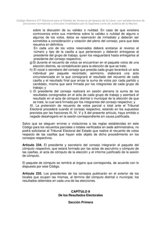 Código Número 577 Electoral para el Estado de Veracruz de Ignacio de la Llave, con señalamientos de
porciones normativas y artículos invalidados por la Suprema corte de Justicia de la Nación.
sobre la discusión de su validez o nulidad. En caso de que existiera
controversia entre sus miembros sobre la validez o nulidad de alguno o
algunos de los votos, éstos se reservarán de inmediato y deberán ser
sometidos a consideración y votación del pleno del consejo, para que éste
resuelva en definitiva.
En cada uno de los votos reservados deberá anotarse al reverso el
número y tipo de la casilla a que pertenecen y deberán entregarse al
presidente del grupo de trabajo, quien los resguardará hasta entregarlos al
presidente del consejo respectivo;
g)Si durante el recuento de votos se encuentran en el paquete votos de una
elección distinta, se contabilizarán para la elección de que se trate;
h) El vocal o secretario del consejo que presida cada grupo levantará un acta
individual por paquete recontado; asimismo, elaborará una acta
circunstanciada en la que consignará el resultado del recuento de cada
casilla y el resultado final que arroje la suma de votos por cada partido y
candidato, misma que será firmada por los integrantes de cada grupo de
trabajo; y
i) El presidente del consejo realizará en sesión plenaria la suma de los
resultados consignados en el acta de cada grupo de trabajo y asentará el
resultado en el acta de cómputo distrital o municipal de la elección de que
se trate, la cual será firmada por los integrantes del consejo respectivo; y
XI. La pretensión de recuento de votos parcial o total ante el Tribunal
Electoral procederá cuando el consejo respectivo, estando en los supuestos
previstos por las fracciones III, IV, V y X del presente artículo, haya omitido o
negado desahogarlo en la sesión correspondiente sin causa justificada.
Salvo que se aleguen errores o violaciones a las reglas establecidas en este
Código para los recuentos parciales o totales verificados en sede administrativa, no
podrá solicitarse al Tribunal Electoral del Estado que realice el recuento de votos
respecto de las casillas que hayan sido objeto de dicho procedimiento en los
consejos respectivos.
Artículo 234. El presidente y secretario del consejo integrarán el paquete del
cómputo respectivo, que estará formado por las actas de escrutinio y cómputo de
las casillas, el acta de cómputo de la elección y el informe justificado de la sesión
de cómputo.
El paquete de cómputo se remitirá al órgano que corresponda, de acuerdo con lo
dispuesto por este Código.
Artículo 235. Los presidentes de los consejos publicarán en el exterior de los
locales que ocupen las mismas, al término del cómputo distrital o municipal, los
resultados obtenidos en cada una de las elecciones.
CAPÍTULO II
De los Resultados Electorales
Sección Primera
 