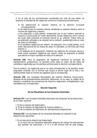 Código Número 577 Electoral para el Estado de Veracruz de Ignacio de la Llave, con señalamientos de
porciones normativas y artículos invalidados por la Suprema corte de Justicia de la Nación.
II. En el caso de los ayuntamientos constituidos por más de tres ediles, se
asignará la totalidad de las regidurías conforme al siguiente procedimiento:
a) Se determinará la votación efectiva en la elección municipal
correspondiente;
b) Se determinará el cociente natural, dividiendo la votación efectiva entre el
número de regidurías a repartir;
c) Se asignarán a cada partido, empezando por el que hubiera obtenido la
mayoría y continuando en orden decreciente, tantas regidurías como número
de veces esté contenido el cociente natural en su votación. Estos votos se
considerarán utilizados y se restarán de su votación, quedándole sólo su resto
de votos no utilizados;
d) Si quedaran regidurías por repartir, se asignarán una a cada partido, en el
orden decreciente de los restos de votos no utilizados, en términos del inciso
anterior; y
e) Si después de la asignación mediante los sistemas de cociente natural y
resto mayor quedaren regidurías por repartir, éstas se asignarán al partido
que obtuvo la mayor cantidad de votos en la elección.
Artículo 239. Para la asignación de regidurías conforme al principio de
representación proporcional, se tomarán como base el orden de las listas de
candidatos registradas por los partidos políticos para la elección correspondiente.
Para lo anterior, las regidurías que en su caso correspondan a los partidos, serán
asignadas iniciando con la fórmula que ocupa el primer lugar de la lista y los
subsecuentes hasta el número de regidores que le corresponda.
Artículo 240. Los Consejos Municipales del Instituto Electoral Veracruzano,
después de los procedimientos anteriores, declararán, en su caso, la validez de la
elección y expedirán las constancias de mayoría y asignación, entregándolas a los
candidatos que correspondan.
Sección Segunda
De los Resultados de los Cómputos Distritales
Artículo 241. Los Consejos Distritales efectuarán los cómputos de las elecciones,
en el orden siguiente:
I. El de la votación de Gobernador;
II. El de la votación de Diputados de mayoría relativa; y
III. El de la votación de Diputados de representación proporcional.
Artículo 242. Los resultados de los cómputos distritales se sujetarán a las
disposiciones siguientes:
I. En el caso de la votación de Gobernador:
a) La suma de los resultados obtenidos después de realizar las operaciones
que señalan las fracciones I, II, III y IV del artículo 233 de este Código,
 