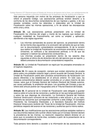 Código Número 577 Electoral para el Estado de Veracruz de Ignacio de la Llave, con señalamientos de
porciones normativas y artículos invalidados por la Suprema corte de Justicia de la Nación.
toda persona requerida con motivo de los procesos de fiscalización a que se
refiere el presente Código. Las asociaciones políticas tendrán derecho a la
confronta de los documentos comprobatorios de sus ingresos y gastos, o de sus
estados contables, contra los obtenidos o elaborados por la Unidad de
Fiscalización sobre las mismas operaciones, a fin de aclarar las discrepancias
entre unos y otros.
Artículo 32. Las asociaciones políticas presentarán ante la Unidad de
Fiscalización los informes del origen y monto de los ingresos que reciban por
cualquier modalidad de financiamiento, así como su empleo y aplicación,
atendiendo a las reglas siguientes:
I. Los informes semestrales de avance del ejercicio, se presentarán dentro
de los treinta días siguientes a la conclusión del semestre de que se trate,
con la documentación comprobatoria correspondiente. Si de la revisión
que realice la Unidad de Fiscalización se encontraren anomalías, errores u
omisiones, se notificará a las asociaciones políticas, a fin de que las
subsanen o realicen las aclaraciones conducentes; y
II. Los informes anuales se presentarán dentro de los sesenta días
siguientes al último día de diciembre del año del ejercicio que se reporte, y
deberá anexarse la documentación comprobatoria respectiva.
Artículo 33. La Unidad de Fiscalización se regirá por los preceptos emanados en
el Capítulo respectivo.
Artículo 34. En casos de excepción, siempre que existan elementos de prueba
plena sobre una probable violación legal y previo acuerdo del Consejo General, la
Unidad de Fiscalización podrá abrir procesos extraordinarios de fiscalización con
plazos diferentes a los establecidos en el artículo anterior. En todo caso, los
procesos extraordinarios deberán quedar concluidos en un plazo máximo de seis
meses, salvo que el Consejo General del Instituto Electoral del Estado autorice,
por causa justificada, la ampliación del plazo. Los acuerdos del Consejo a que se
refiere este artículo podrán ser impugnados ante el Tribunal Electoral del Estado.
Artículo 35. El personal de la Unidad de Fiscalización está obligado a guardar
reserva sobre el curso de las revisiones y auditorías en las que tenga participación
o sobre las que disponga de información. La Contraloría General del Instituto
Electoral Veracruzano conocerá de las violaciones a este artículo y, en su caso,
impondrá las sanciones que correspondan conforme a este Código. El Consejero
Presidente, los Consejeros Electorales y el Secretario Ejecutivo del Instituto
Electoral Veracruzano recibirán del Titular de la Unidad de Fiscalización, informes
periódicos respecto del avance en las revisiones y auditorías que la misma realice.
Artículo 36. Las modificaciones que las asociaciones políticas estatales realicen a
sus documentos básicos sólo surtirán efecto hasta que el Consejo General declare
la procedencia de las mismas. La resolución respectiva deberá dictarse en un
plazo que no excederá de treinta días, contados a partir de la presentación de la
documentación correspondiente.
Toda persona tiene derecho a acceder a la información de las asociaciones, de
 