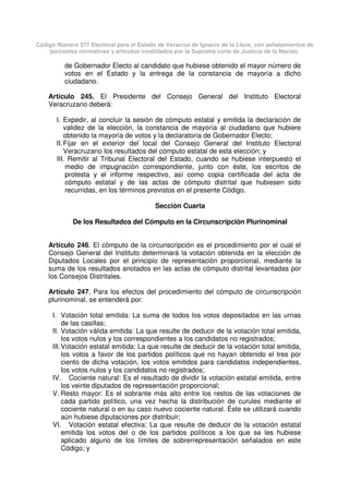 Código Número 577 Electoral para el Estado de Veracruz de Ignacio de la Llave, con señalamientos de
porciones normativas y artículos invalidados por la Suprema corte de Justicia de la Nación.
de Gobernador Electo al candidato que hubiese obtenido el mayor número de
votos en el Estado y la entrega de la constancia de mayoría a dicho
ciudadano.
Artículo 245. El Presidente del Consejo General del Instituto Electoral
Veracruzano deberá:
I. Expedir, al concluir la sesión de cómputo estatal y emitida la declaración de
validez de la elección, la constancia de mayoría al ciudadano que hubiere
obtenido la mayoría de votos y la declaratoria de Gobernador Electo;
II.Fijar en el exterior del local del Consejo General del Instituto Electoral
Veracruzano los resultados del cómputo estatal de esta elección; y
III. Remitir al Tribunal Electoral del Estado, cuando se hubiese interpuesto el
medio de impugnación correspondiente, junto con éste, los escritos de
protesta y el informe respectivo, así como copia certificada del acta de
cómputo estatal y de las actas de cómputo distrital que hubiesen sido
recurridas, en los términos previstos en el presente Código.
Sección Cuarta
De los Resultados del Cómputo en la Circunscripción Plurinominal
Artículo 246. El cómputo de la circunscripción es el procedimiento por el cual el
Consejo General del Instituto determinará la votación obtenida en la elección de
Diputados Locales por el principio de representación proporcional, mediante la
suma de los resultados anotados en las actas de cómputo distrital levantadas por
los Consejos Distritales.
Artículo 247. Para los efectos del procedimiento del cómputo de circunscripción
plurinominal, se entenderá por:
I. Votación total emitida: La suma de todos los votos depositados en las urnas
de las casillas;
II. Votación válida emitida: La que resulte de deducir de la votación total emitida,
los votos nulos y los correspondientes a los candidatos no registrados;
III.Votación estatal emitida: La que resulte de deducir de la votación total emitida,
los votos a favor de los partidos políticos que no hayan obtenido el tres por
ciento de dicha votación, los votos emitidos para candidatos independientes,
los votos nulos y los candidatos no registrados;
IV. Cociente natural: Es el resultado de dividir la votación estatal emitida, entre
los veinte diputados de representación proporcional;
V. Resto mayor: Es el sobrante más alto entre los restos de las votaciones de
cada partido político, una vez hecha la distribución de curules mediante el
cociente natural o en su caso nuevo cociente natural. Éste se utilizará cuando
aún hubiese diputaciones por distribuir;
VI. Votación estatal efectiva: La que resulte de deducir de la votación estatal
emitida los votos del o de los partidos políticos a los que se les hubiese
aplicado alguno de los límites de sobrerrepresentación señalados en este
Código; y
 