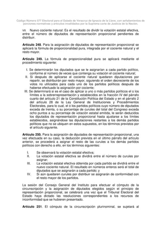 Código Número 577 Electoral para el Estado de Veracruz de Ignacio de la Llave, con señalamientos de
porciones normativas y artículos invalidados por la Suprema corte de Justicia de la Nación.
VII. Nuevo cociente natural: Es el resultado de dividir la votación estatal efectiva,
entre el número de diputados de representación proporcional pendientes de
distribuir.
Artículo 248. Para la asignación de diputados de representación proporcional se
aplicará la fórmula de proporcionalidad pura, integrada por el cociente natural y el
resto mayor.
Artículo 249. La fórmula de proporcionalidad pura se aplicará mediante el
procedimiento siguiente:
I. Se determinarán los diputados que se le asignarían a cada partido político,
conforme al número de veces que contenga su votación el cociente natural;
II. Si después de aplicarse el cociente natural quedaren diputaciones por
repartir, se distribuirán por resto mayor, siguiendo el orden decreciente de los
votos no utilizados para cada uno de los partidos políticos después de
haberse efectuado la asignación por cociente;
III. Se determinará si es el caso de aplicar a uno o más partidos políticos el o los
límites a la sobrerrepresentación y establecidos en la fracción IV del párrafo
cuarto del artículo 21 de la Constitución Política del Estado y en el párrafo 2
del artículo 28 de la Ley General de Instituciones y Procedimientos
Electorales, para lo cual, el o los partidos políticos cuyo número de diputados
exceda de treinta, o su porcentaje de curules del total del Congreso exceda
ocho puntos a su porcentaje de votación estatal emitida, le serán deducidos
los diputados de representación proporcional hasta ajustarse a los límites
establecidos, asignándose las diputaciones restantes a los demás partidos
políticos que no se ubiquen en estos supuestos, en los términos previstos por
el artículo siguiente.
Artículo 250. Para la asignación de diputados de representación proporcional, una
vez efectuada en su caso, la deducción prevista en el último párrafo del artículo
anterior, se procederá a asignar el resto de las curules a los demás partidos
políticos con derecho a ello, en los términos siguientes:
I. Se observará la votación estatal efectiva;
II. La votación estatal efectiva se dividirá entre el número de curules por
asignar;
III. La votación estatal efectiva obtenida por cada partido se dividirá entre el
nuevo cociente natural. El resultado en números enteros será el total de
diputados que se asignarán a cada partido; y
IV. Si aún quedaren curules por distribuir se asignarán de conformidad con
el resto mayor de los partidos.
La sesión del Consejo General del Instituto para efectuar el cómputo de la
circunscripción y la asignación de diputados elegidos según el principio de
representación proporcional, se celebrará una vez que el Tribunal Electoral del
Estado haya dictado las resoluciones correspondientes a los recursos de
inconformidad que se hubieren presentado.
Artículo 251. El cómputo de la circunscripción plurinominal, se sujetará al
 
