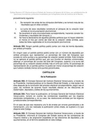 Código Número 577 Electoral para el Estado de Veracruz de Ignacio de la Llave, con señalamientos de
porciones normativas y artículos invalidados por la Suprema corte de Justicia de la Nación.
procedimiento siguiente:
I. Se revisarán las actas de los cómputos distritales y se tomará nota de los
resultados que en ellas consten;
II. La suma de esos resultados constituirá el cómputo de la votación total
emitida en la circunscripción plurinominal;
III. Se levantará el acta circunstanciada correspondiente, haciendo constar los
incidentes y resultados del cómputo; y
IV. Se hará la declaratoria de aquellos partidos políticos que no hayan obtenido
al menos el tres por ciento del total de la votación válida emitida, para
todas las listas registradas en la circunscripción plurinominal.
Artículo 252. Ningún partido político podrá contar con más de treinta diputados
por ambos principios.
En ningún caso un partido político podrá contar con un número de diputados por
ambos principios que representen un porcentaje del total del Congreso que
exceda en ocho puntos a su porcentaje de votación estatal emitida. Esta limitante
no se aplicará al partido político que, por sus triunfos en distritos uninominales,
obtenga un porcentaje de curules del total del Congreso, superior a la suma del
porcentaje de su votación estatal emitida más el ocho por ciento. El porcentaje de
representación de un partido político no podrá ser menor al porcentaje de votación
que hubiere recibido menos ocho puntos porcentuales.
CAPÍTULO III
De la Publicación
Artículo 253. El Consejo General del Instituto Electoral Veracruzano, a través de
su Presidente, mandará publicar en la Gaceta Oficial del Estado, a más tardar tres
días después de la conclusión del proceso electoral correspondiente, según sea el
caso, los nombres de quienes hayan resultado electos en las elecciones de
Gobernador, diputados y ediles de los ayuntamientos.
Artículo 254. Para hacer la publicación, el Consejo General del Instituto Electoral
Veracruzano, tomará en cuenta las constancias expedidas por los órganos
electorales competentes y, en su caso, las resoluciones emitidas por los órganos
jurisdiccionales correspondientes.
En el caso de que sea necesaria una fe de erratas por errores gramaticales o de
transcripción, una vez realizada la publicación antes citada, se sujetará a lo que
dispone este Código.
Artículo 255. El Consejo General del Instituto Electoral Veracruzano, a través de
su Presidente, informará al Congreso del Estado acerca de las constancias de
mayoría relativa y de asignación expedidas en las elecciones de diputados y de
ayuntamientos, en el término establecido en este Código.
 