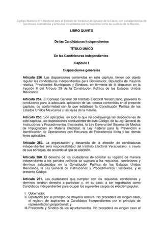 Código Número 577 Electoral para el Estado de Veracruz de Ignacio de la Llave, con señalamientos de
porciones normativas y artículos invalidados por la Suprema corte de Justicia de la Nación.
LIBRO QUINTO
De las Candidaturas Independientes
TÍTULO ÚNICO
De las Candidaturas independientes
Capítulo I
Disposiciones generales
Artículo 256. Las disposiciones contenidas en este capítulo, tienen por objeto
regular las candidaturas independientes para Gobernador, Diputados de mayoría
relativa, Presidentes Municipales y Síndicos, en términos de lo dispuesto en la
fracción II del Artículo 35 de la Constitución Política de los Estados Unidos
Mexicanos.
Artículo 257. El Consejo General del Instituto Electoral Veracruzano, proveerá lo
conducente para la adecuada aplicación de las normas contenidas en el presente
capítulo, de conformidad con lo que establece la Constitución Política de los
Estados Unidos Mexicanos y las leyes de la materia.
Artículo 258. Son aplicables, en todo lo que no contravenga las disposiciones de
este capítulo, las disposiciones conducentes de este Código, de la Ley General de
Instituciones y Procedimientos Electorales, la Ley General del Sistema de Medios
de Impugnación en Materia Electoral, la Ley Federal para la Prevención e
Identificación de Operaciones con Recursos de Procedencia Ilícita y las demás
leyes aplicables.
Artículo 259. La organización y desarrollo de la elección de candidaturas
independientes será responsabilidad del Instituto Electoral Veracruzano, a través
de sus consejos, de acuerdo al tipo de elección.
Artículo 260. El derecho de los ciudadanos de solicitar su registro de manera
independiente a los partidos políticos se sujetará a los requisitos, condiciones y
términos establecidos en la Constitución Política de los Estados Unidos
Mexicanos, la Ley General de Instituciones y Procedimientos Electorales, y el
presente Código.
Artículo 261. Los ciudadanos que cumplan con los requisitos, condiciones y
términos tendrán derecho a participar y, en su caso, a ser registrados como
Candidatos Independientes para ocupar los siguientes cargos de elección popular:
I. Gobernador;
II. Diputados por el principio de mayoría relativa. No procederá en ningún caso,
el registro de aspirantes a Candidatos Independientes por el principio de
representación proporcional; y
III.Presidente y Síndico de los Ayuntamientos. No procederá en ningún caso el
 