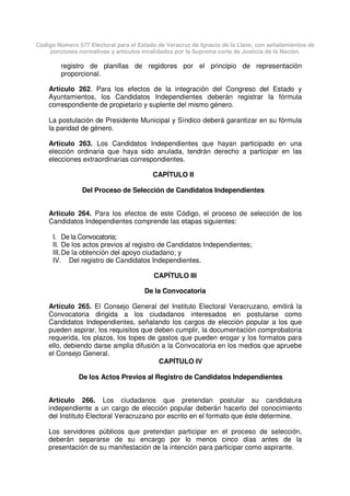 Código Número 577 Electoral para el Estado de Veracruz de Ignacio de la Llave, con señalamientos de
porciones normativas y artículos invalidados por la Suprema corte de Justicia de la Nación.
registro de planillas de regidores por el principio de representación
proporcional.
Artículo 262. Para los efectos de la integración del Congreso del Estado y
Ayuntamientos, los Candidatos Independientes deberán registrar la fórmula
correspondiente de propietario y suplente del mismo género.
La postulación de Presidente Municipal y Síndico deberá garantizar en su fórmula
la paridad de género.
Artículo 263. Los Candidatos Independientes que hayan participado en una
elección ordinaria que haya sido anulada, tendrán derecho a participar en las
elecciones extraordinarias correspondientes.
CAPÍTULO II
Del Proceso de Selección de Candidatos Independientes
Artículo 264. Para los efectos de este Código, el proceso de selección de los
Candidatos Independientes comprende las etapas siguientes:
I. De la Convocatoria;
II. De los actos previos al registro de Candidatos Independientes;
III.De la obtención del apoyo ciudadano; y
IV. Del registro de Candidatos Independientes.
CAPÍTULO III
De la Convocatoria
Artículo 265. El Consejo General del Instituto Electoral Veracruzano, emitirá la
Convocatoria dirigida a los ciudadanos interesados en postularse como
Candidatos Independientes, señalando los cargos de elección popular a los que
pueden aspirar, los requisitos que deben cumplir, la documentación comprobatoria
requerida, los plazos, los topes de gastos que pueden erogar y los formatos para
ello, debiendo darse amplia difusión a la Convocatoria en los medios que apruebe
el Consejo General.
CAPÍTULO IV
De los Actos Previos al Registro de Candidatos Independientes
Artículo 266. Los ciudadanos que pretendan postular su candidatura
independiente a un cargo de elección popular deberán hacerlo del conocimiento
del Instituto Electoral Veracruzano por escrito en el formato que éste determine.
Los servidores públicos que pretendan participar en el proceso de selección,
deberán separarse de su encargo por lo menos cinco días antes de la
presentación de su manifestación de la intención para participar como aspirante.
 