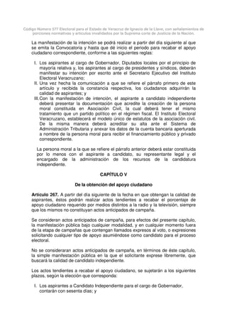 Código Número 577 Electoral para el Estado de Veracruz de Ignacio de la Llave, con señalamientos de
porciones normativas y artículos invalidados por la Suprema corte de Justicia de la Nación.
La manifestación de la intención se podrá realizar a partir del día siguiente al que
se emita la Convocatoria y hasta que dé inicio el periodo para recabar el apoyo
ciudadano correspondiente, conforme a las siguientes reglas:
I. Los aspirantes al cargo de Gobernador, Diputados locales por el principio de
mayoría relativa y, los aspirantes al cargo de presidentes y síndicos, deberán
manifestar su intención por escrito ante el Secretario Ejecutivo del Instituto
Electoral Veracruzano;
II. Una vez hecha la comunicación a que se refiere el párrafo primero de este
artículo y recibida la constancia respectiva, los ciudadanos adquirirán la
calidad de aspirantes; y
III.Con la manifestación de intención, el aspirante a candidato independiente
deberá presentar la documentación que acredite la creación de la persona
moral constituida en Asociación Civil, la cual deberá tener el mismo
tratamiento que un partido político en el régimen fiscal. El Instituto Electoral
Veracruzano, establecerá el modelo único de estatutos de la asociación civil.
De la misma manera deberá acreditar su alta ante el Sistema de
Administración Tributaria y anexar los datos de la cuenta bancaria aperturada
a nombre de la persona moral para recibir el financiamiento público y privado
correspondiente.
La persona moral a la que se refiere el párrafo anterior deberá estar constituida
por lo menos con el aspirante a candidato, su representante legal y el
encargado de la administración de los recursos de la candidatura
independiente.
CAPÍTULO V
De la obtención del apoyo ciudadano
Artículo 267. A partir del día siguiente de la fecha en que obtengan la calidad de
aspirantes, éstos podrán realizar actos tendientes a recabar el porcentaje de
apoyo ciudadano requerido por medios distintos a la radio y la televisión, siempre
que los mismos no constituyan actos anticipados de campaña.
Se consideran actos anticipados de campaña, para efectos del presente capítulo,
la manifestación pública bajo cualquier modalidad, y en cualquier momento fuera
de la etapa de campañas que contengan llamados expresos al voto, o expresiones
solicitando cualquier tipo de apoyo asumiéndose como candidato para el proceso
electoral.
No se consideraran actos anticipados de campaña, en términos de éste capítulo,
la simple manifestación pública en la que el solicitante exprese libremente, que
buscará la calidad de candidato independiente.
Los actos tendientes a recabar el apoyo ciudadano, se sujetarán a los siguientes
plazos, según la elección que corresponda:
I. Los aspirantes a Candidato Independiente para el cargo de Gobernador,
contarán con sesenta días; y
 